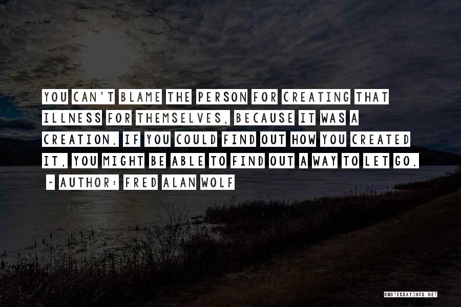 Fred Alan Wolf Quotes: You Can't Blame The Person For Creating That Illness For Themselves, Because It Was A Creation. If You Could Find