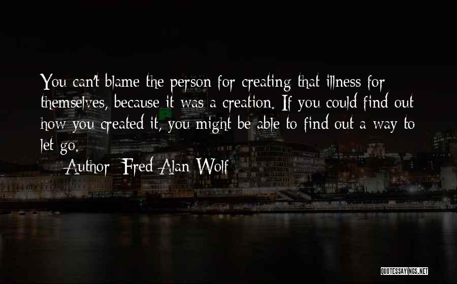 Fred Alan Wolf Quotes: You Can't Blame The Person For Creating That Illness For Themselves, Because It Was A Creation. If You Could Find