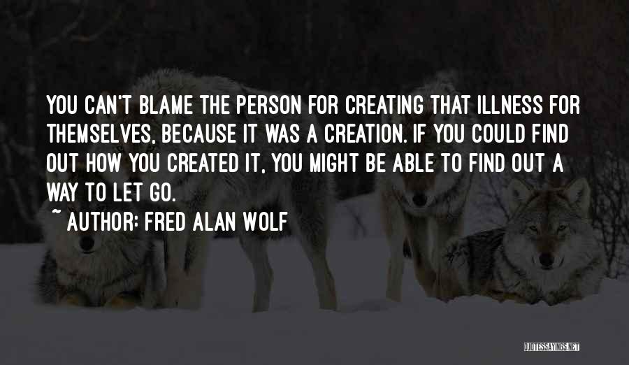 Fred Alan Wolf Quotes: You Can't Blame The Person For Creating That Illness For Themselves, Because It Was A Creation. If You Could Find