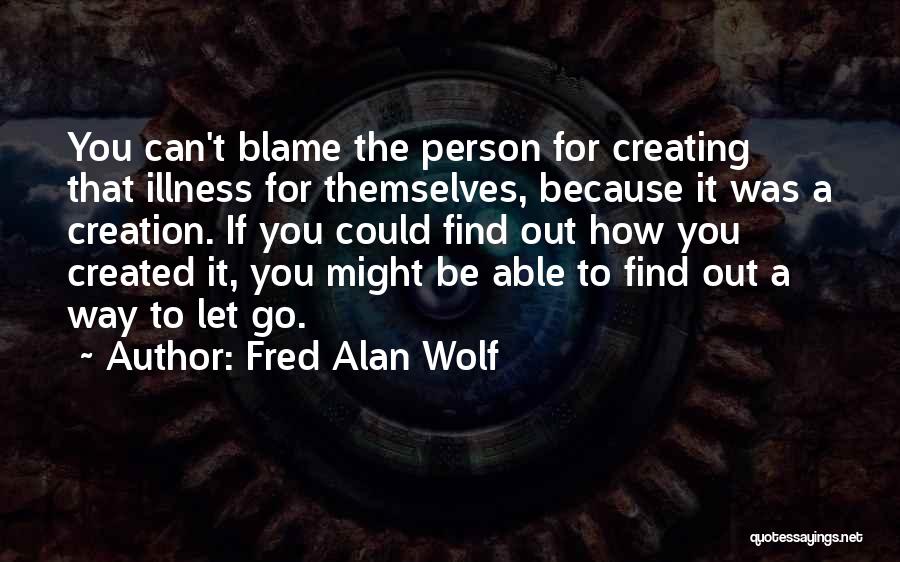 Fred Alan Wolf Quotes: You Can't Blame The Person For Creating That Illness For Themselves, Because It Was A Creation. If You Could Find