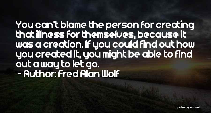 Fred Alan Wolf Quotes: You Can't Blame The Person For Creating That Illness For Themselves, Because It Was A Creation. If You Could Find