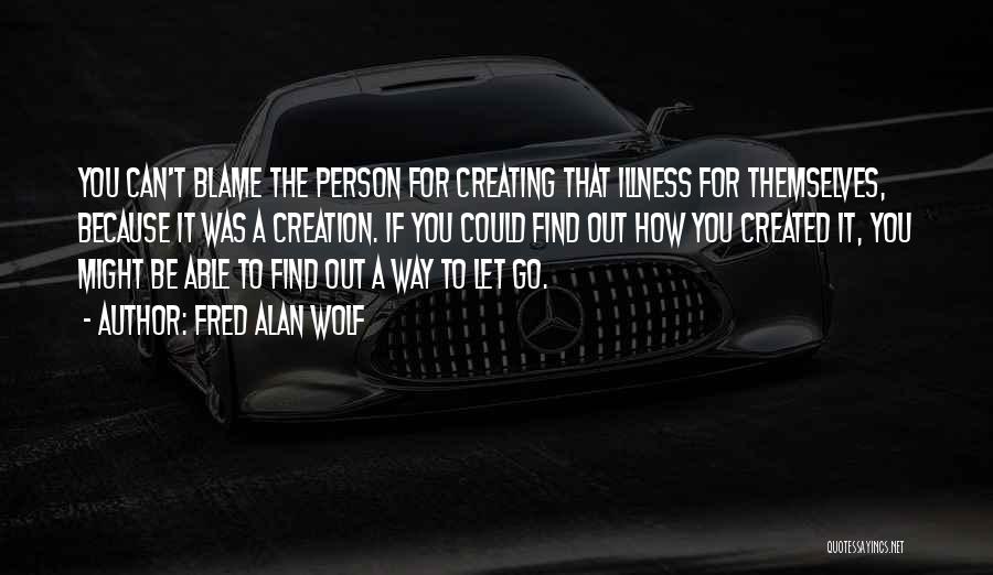 Fred Alan Wolf Quotes: You Can't Blame The Person For Creating That Illness For Themselves, Because It Was A Creation. If You Could Find