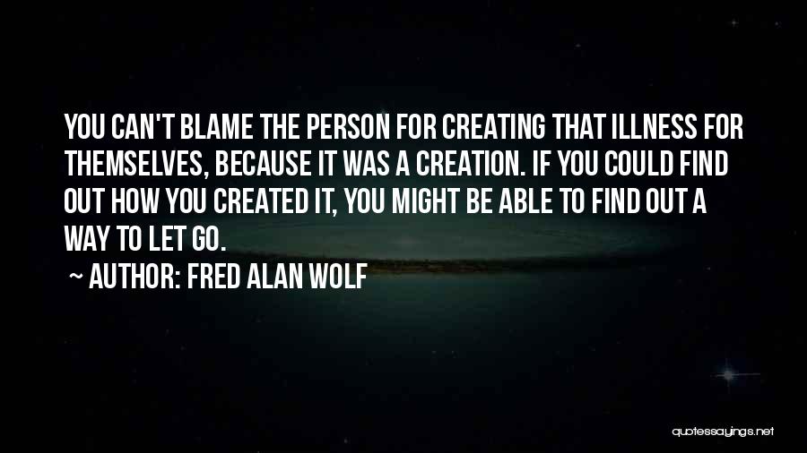 Fred Alan Wolf Quotes: You Can't Blame The Person For Creating That Illness For Themselves, Because It Was A Creation. If You Could Find