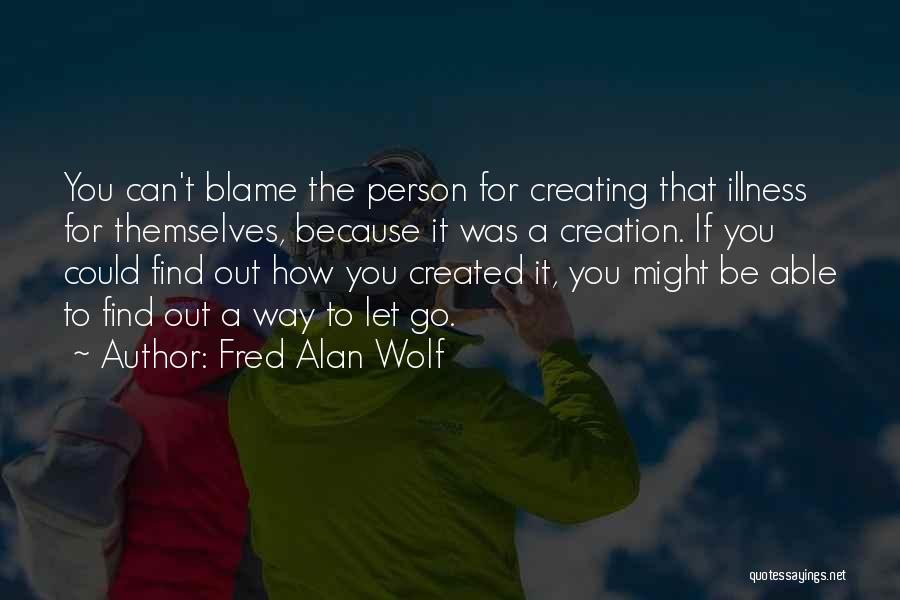 Fred Alan Wolf Quotes: You Can't Blame The Person For Creating That Illness For Themselves, Because It Was A Creation. If You Could Find