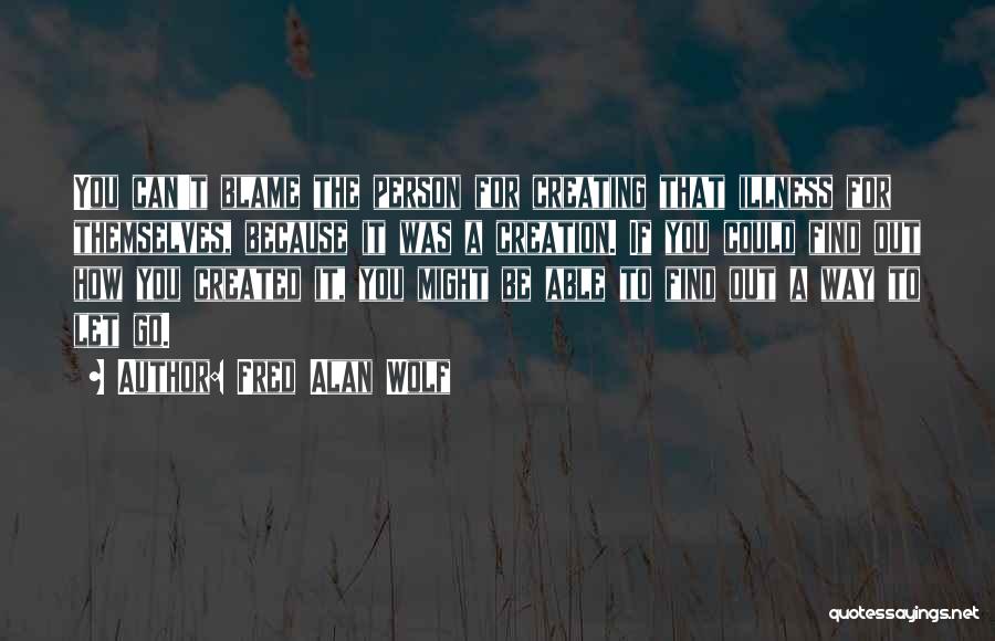 Fred Alan Wolf Quotes: You Can't Blame The Person For Creating That Illness For Themselves, Because It Was A Creation. If You Could Find
