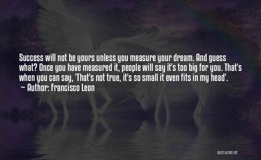 Francisco Leon Quotes: Success Will Not Be Yours Unless You Measure Your Dream. And Guess What? Once You Have Measured It, People Will