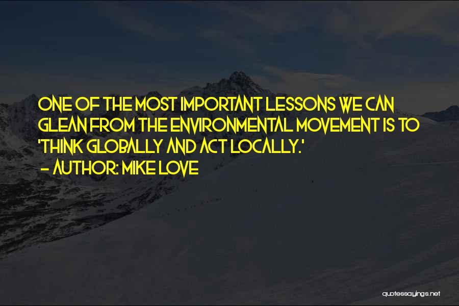 Mike Love Quotes: One Of The Most Important Lessons We Can Glean From The Environmental Movement Is To 'think Globally And Act Locally.'