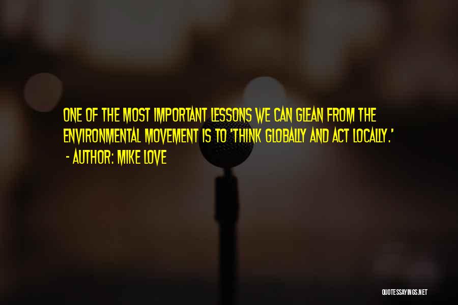 Mike Love Quotes: One Of The Most Important Lessons We Can Glean From The Environmental Movement Is To 'think Globally And Act Locally.'