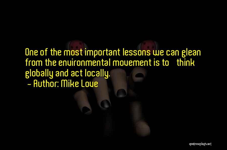 Mike Love Quotes: One Of The Most Important Lessons We Can Glean From The Environmental Movement Is To 'think Globally And Act Locally.'