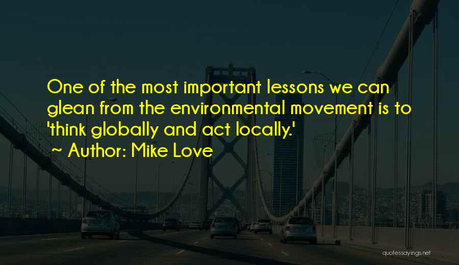 Mike Love Quotes: One Of The Most Important Lessons We Can Glean From The Environmental Movement Is To 'think Globally And Act Locally.'