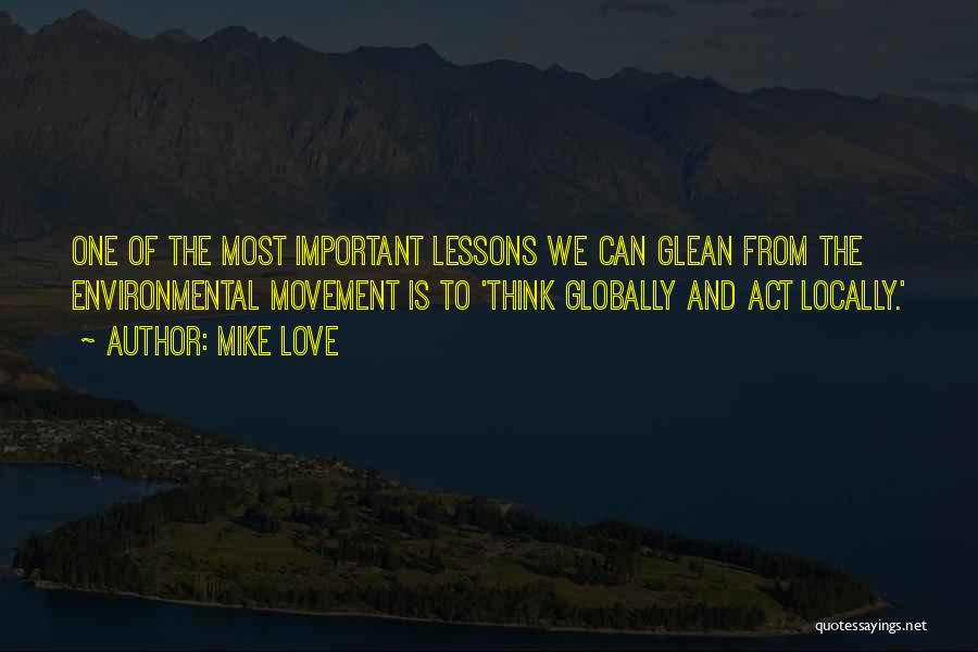 Mike Love Quotes: One Of The Most Important Lessons We Can Glean From The Environmental Movement Is To 'think Globally And Act Locally.'