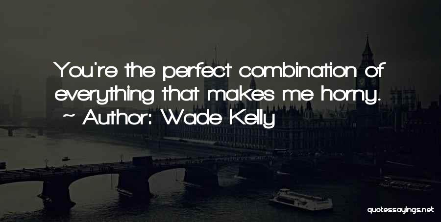 Wade Kelly Quotes: You're The Perfect Combination Of Everything That Makes Me Horny.