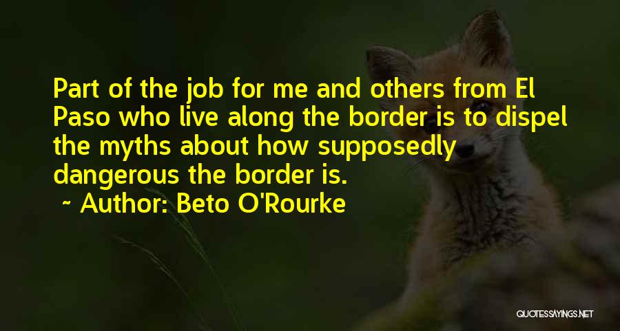 Beto O'Rourke Quotes: Part Of The Job For Me And Others From El Paso Who Live Along The Border Is To Dispel The