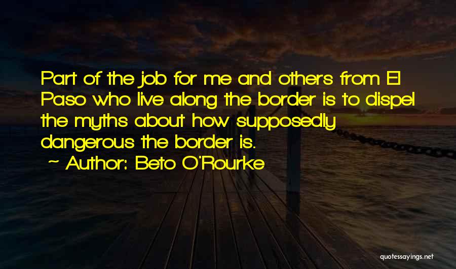 Beto O'Rourke Quotes: Part Of The Job For Me And Others From El Paso Who Live Along The Border Is To Dispel The