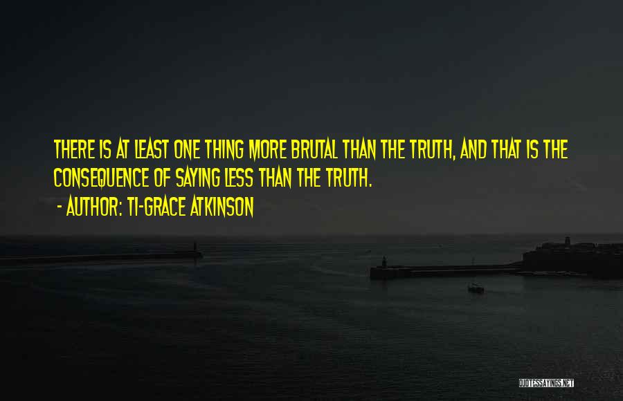 Ti-Grace Atkinson Quotes: There Is At Least One Thing More Brutal Than The Truth, And That Is The Consequence Of Saying Less Than