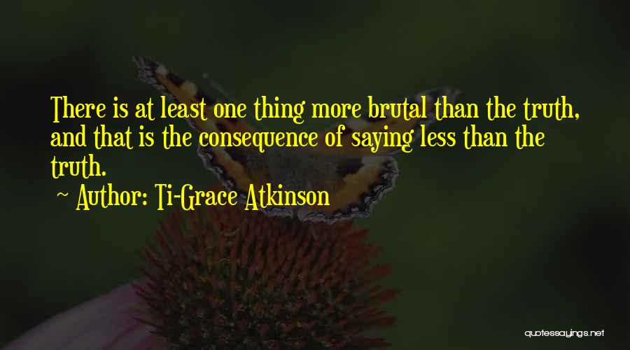 Ti-Grace Atkinson Quotes: There Is At Least One Thing More Brutal Than The Truth, And That Is The Consequence Of Saying Less Than