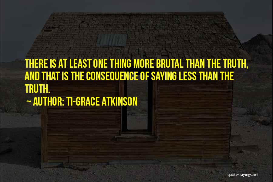 Ti-Grace Atkinson Quotes: There Is At Least One Thing More Brutal Than The Truth, And That Is The Consequence Of Saying Less Than