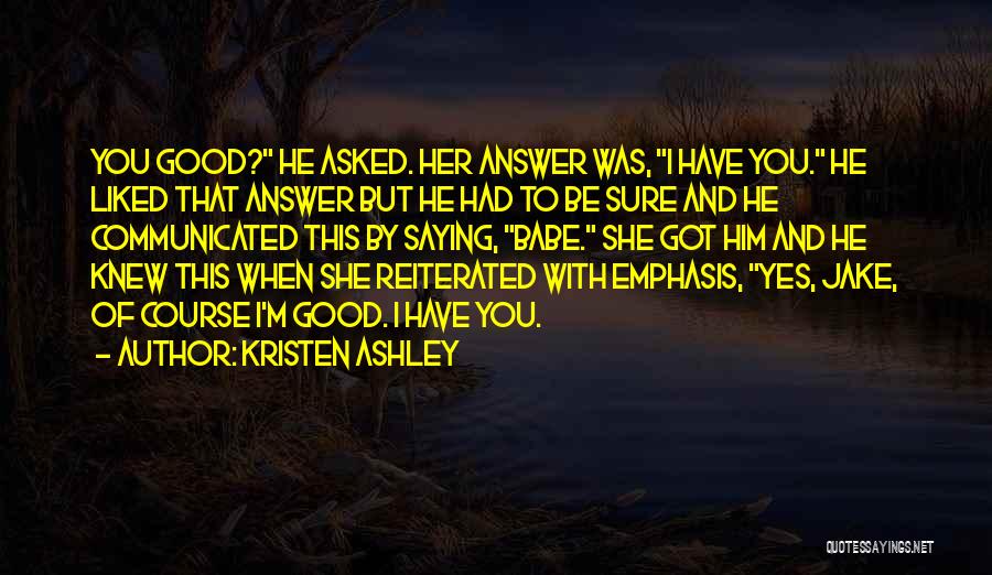 Kristen Ashley Quotes: You Good? He Asked. Her Answer Was, I Have You. He Liked That Answer But He Had To Be Sure