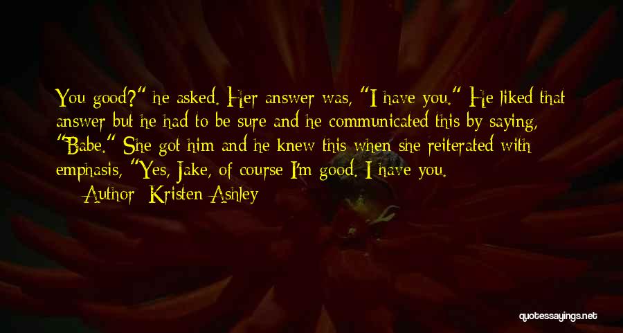 Kristen Ashley Quotes: You Good? He Asked. Her Answer Was, I Have You. He Liked That Answer But He Had To Be Sure