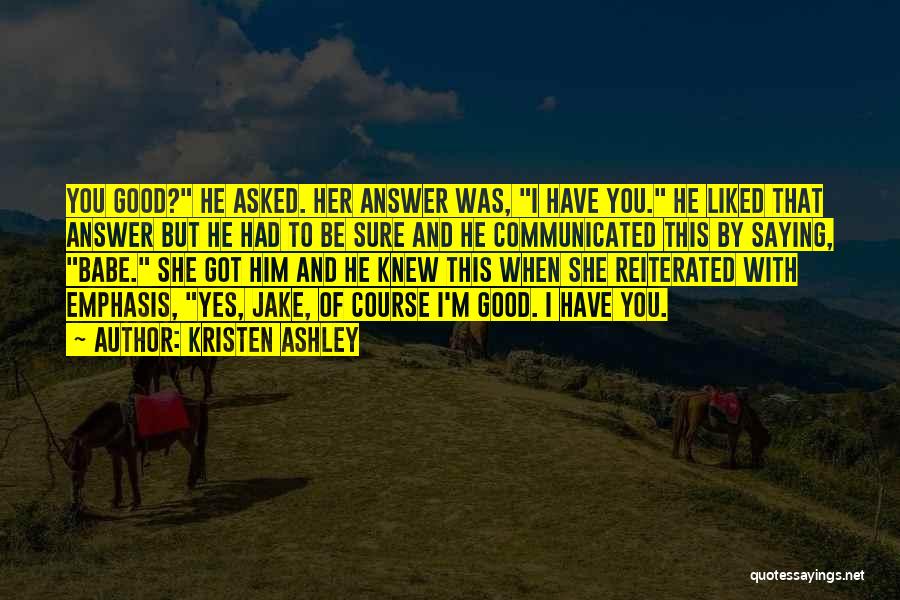 Kristen Ashley Quotes: You Good? He Asked. Her Answer Was, I Have You. He Liked That Answer But He Had To Be Sure