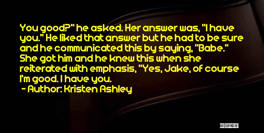 Kristen Ashley Quotes: You Good? He Asked. Her Answer Was, I Have You. He Liked That Answer But He Had To Be Sure
