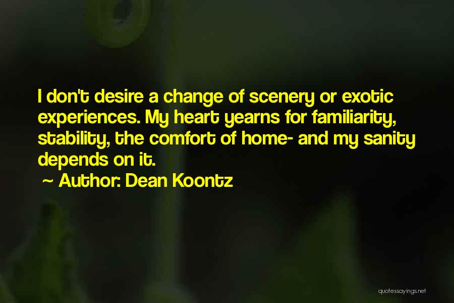 Dean Koontz Quotes: I Don't Desire A Change Of Scenery Or Exotic Experiences. My Heart Yearns For Familiarity, Stability, The Comfort Of Home-