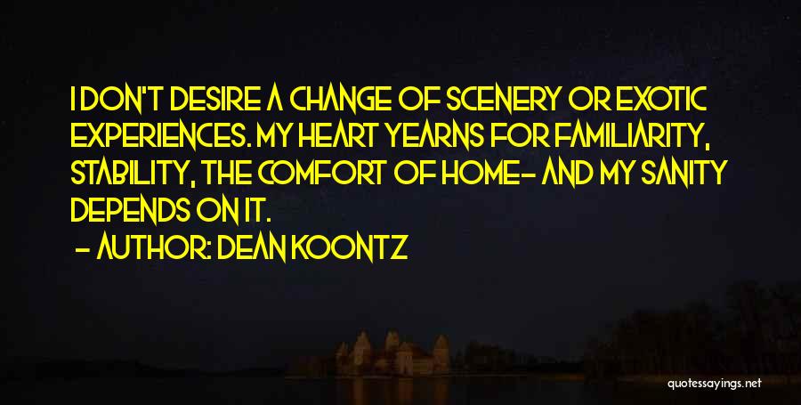 Dean Koontz Quotes: I Don't Desire A Change Of Scenery Or Exotic Experiences. My Heart Yearns For Familiarity, Stability, The Comfort Of Home-
