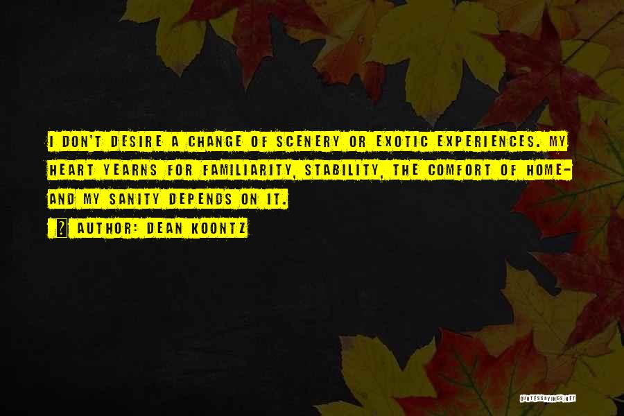 Dean Koontz Quotes: I Don't Desire A Change Of Scenery Or Exotic Experiences. My Heart Yearns For Familiarity, Stability, The Comfort Of Home-