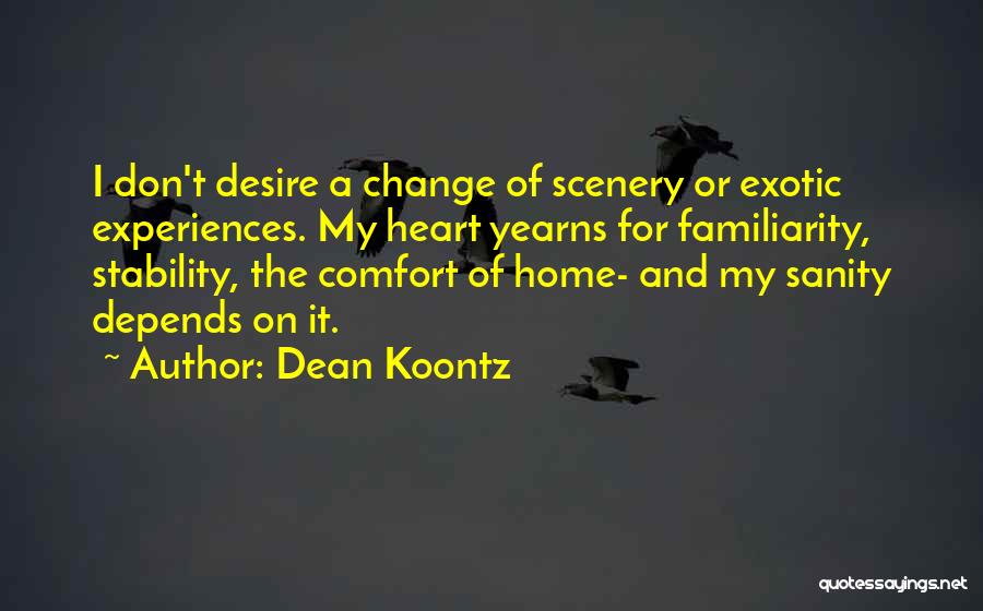 Dean Koontz Quotes: I Don't Desire A Change Of Scenery Or Exotic Experiences. My Heart Yearns For Familiarity, Stability, The Comfort Of Home-