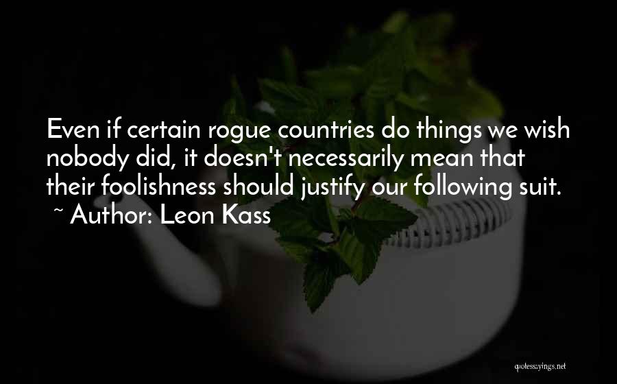 Leon Kass Quotes: Even If Certain Rogue Countries Do Things We Wish Nobody Did, It Doesn't Necessarily Mean That Their Foolishness Should Justify