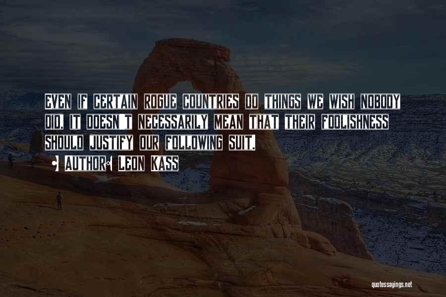 Leon Kass Quotes: Even If Certain Rogue Countries Do Things We Wish Nobody Did, It Doesn't Necessarily Mean That Their Foolishness Should Justify