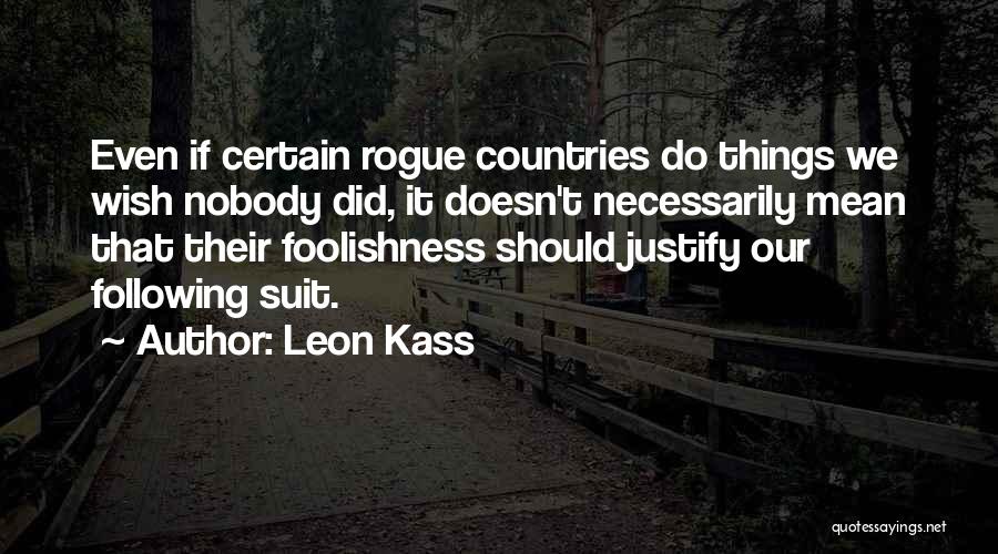 Leon Kass Quotes: Even If Certain Rogue Countries Do Things We Wish Nobody Did, It Doesn't Necessarily Mean That Their Foolishness Should Justify