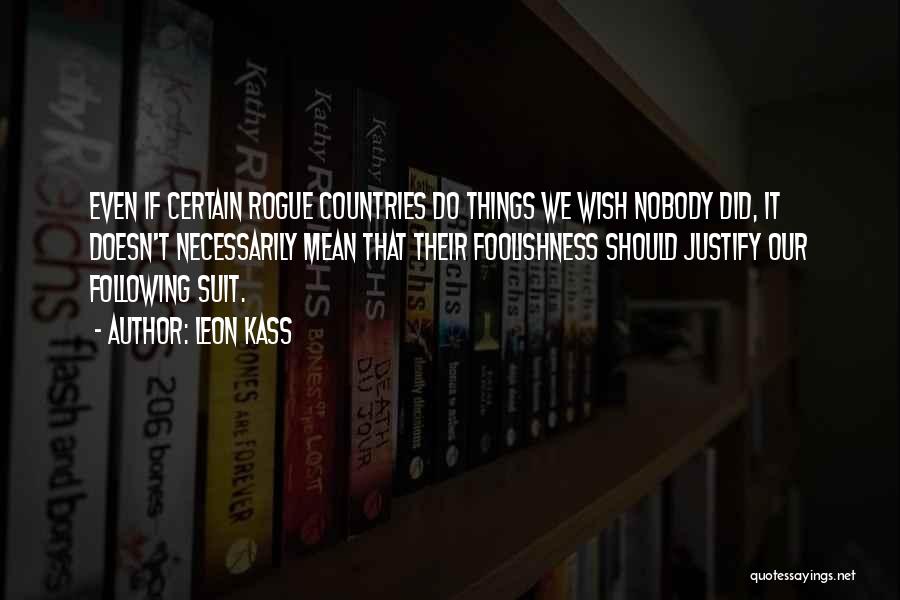 Leon Kass Quotes: Even If Certain Rogue Countries Do Things We Wish Nobody Did, It Doesn't Necessarily Mean That Their Foolishness Should Justify
