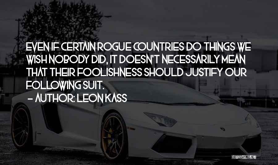 Leon Kass Quotes: Even If Certain Rogue Countries Do Things We Wish Nobody Did, It Doesn't Necessarily Mean That Their Foolishness Should Justify