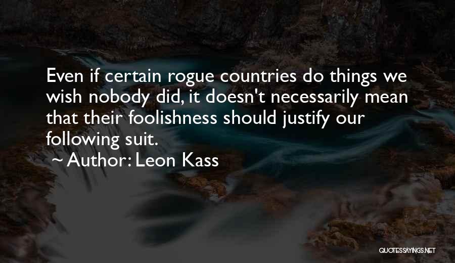 Leon Kass Quotes: Even If Certain Rogue Countries Do Things We Wish Nobody Did, It Doesn't Necessarily Mean That Their Foolishness Should Justify