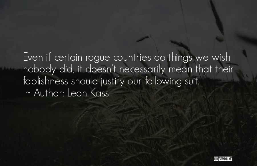 Leon Kass Quotes: Even If Certain Rogue Countries Do Things We Wish Nobody Did, It Doesn't Necessarily Mean That Their Foolishness Should Justify