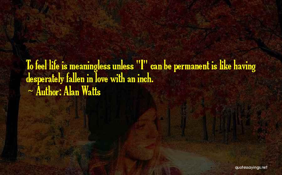Alan Watts Quotes: To Feel Life Is Meaningless Unless I Can Be Permanent Is Like Having Desperately Fallen In Love With An Inch.