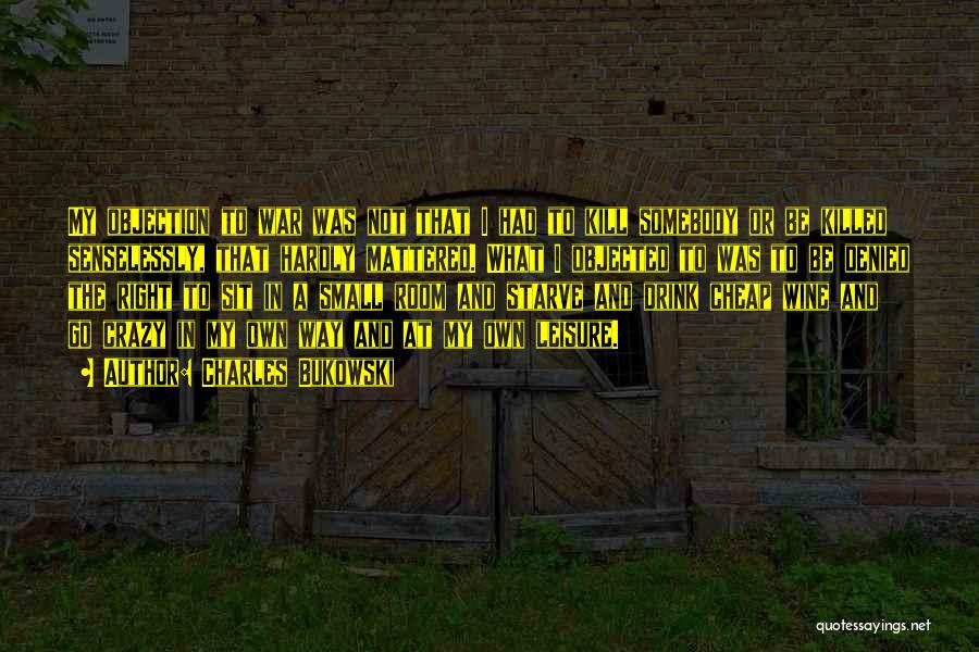 Charles Bukowski Quotes: My Objection To War Was Not That I Had To Kill Somebody Or Be Killed Senselessly, That Hardly Mattered. What