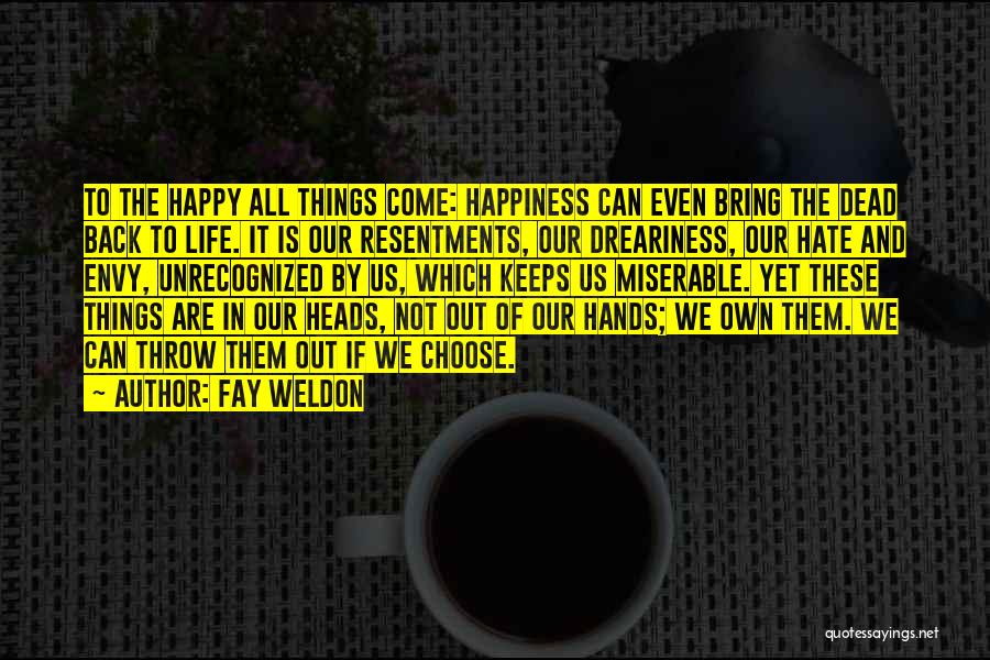 Fay Weldon Quotes: To The Happy All Things Come: Happiness Can Even Bring The Dead Back To Life. It Is Our Resentments, Our