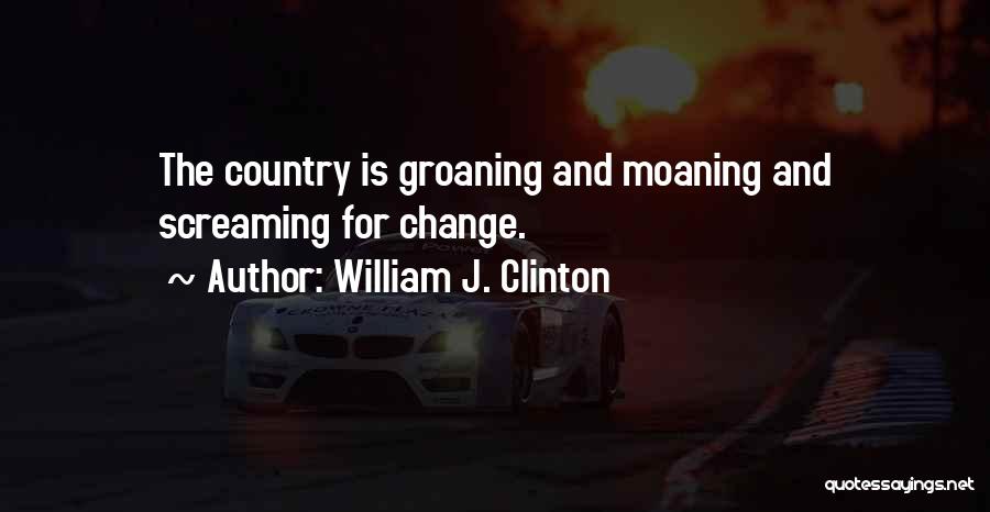 William J. Clinton Quotes: The Country Is Groaning And Moaning And Screaming For Change.