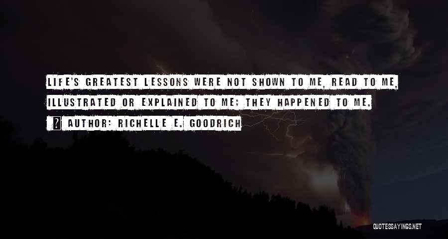 Richelle E. Goodrich Quotes: Life's Greatest Lessons Were Not Shown To Me, Read To Me, Illustrated Or Explained To Me; They Happened To Me.