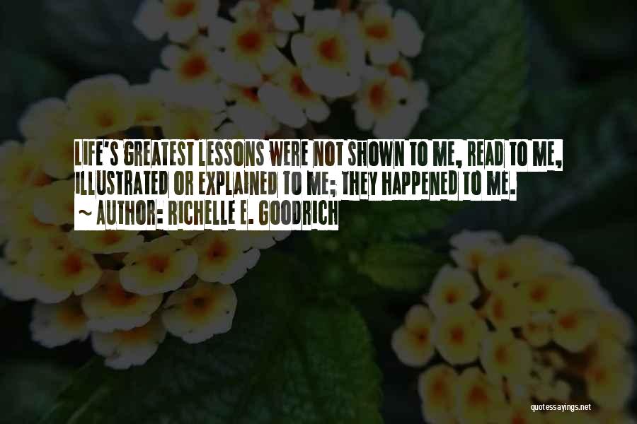 Richelle E. Goodrich Quotes: Life's Greatest Lessons Were Not Shown To Me, Read To Me, Illustrated Or Explained To Me; They Happened To Me.