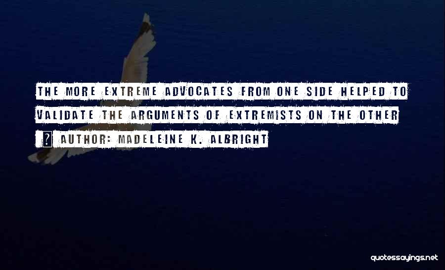 Madeleine K. Albright Quotes: The More Extreme Advocates From One Side Helped To Validate The Arguments Of Extremists On The Other