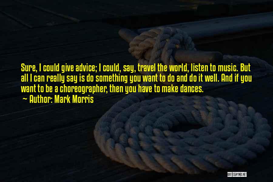 Mark Morris Quotes: Sure, I Could Give Advice; I Could, Say, Travel The World, Listen To Music. But All I Can Really Say