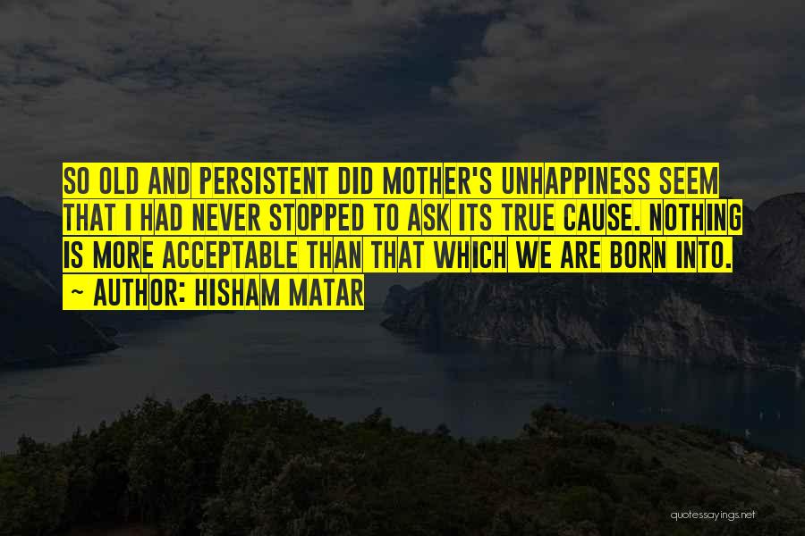 Hisham Matar Quotes: So Old And Persistent Did Mother's Unhappiness Seem That I Had Never Stopped To Ask Its True Cause. Nothing Is