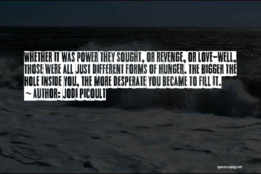 Jodi Picoult Quotes: Whether It Was Power They Sought, Or Revenge, Or Love-well, Those Were All Just Different Forms Of Hunger. The Bigger