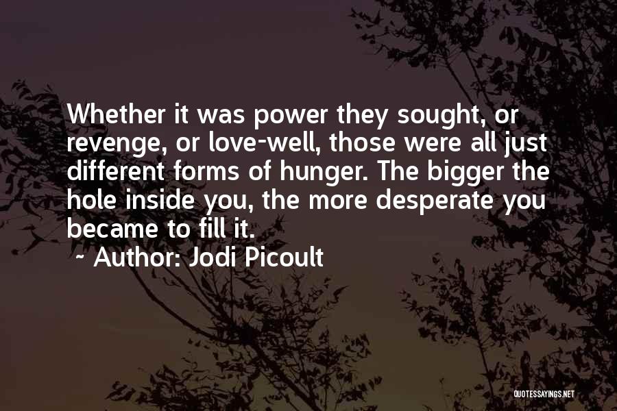 Jodi Picoult Quotes: Whether It Was Power They Sought, Or Revenge, Or Love-well, Those Were All Just Different Forms Of Hunger. The Bigger