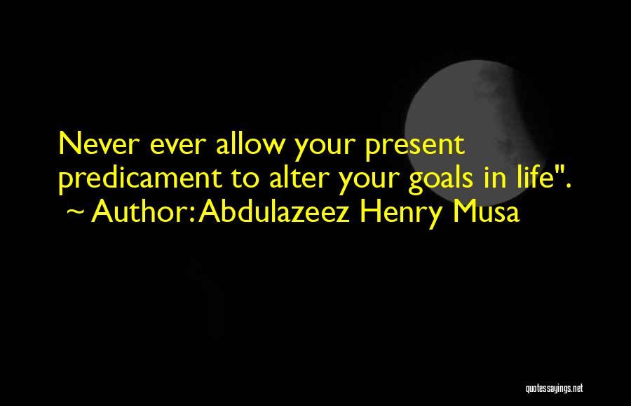 Abdulazeez Henry Musa Quotes: Never Ever Allow Your Present Predicament To Alter Your Goals In Life.