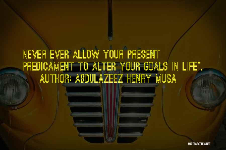 Abdulazeez Henry Musa Quotes: Never Ever Allow Your Present Predicament To Alter Your Goals In Life.