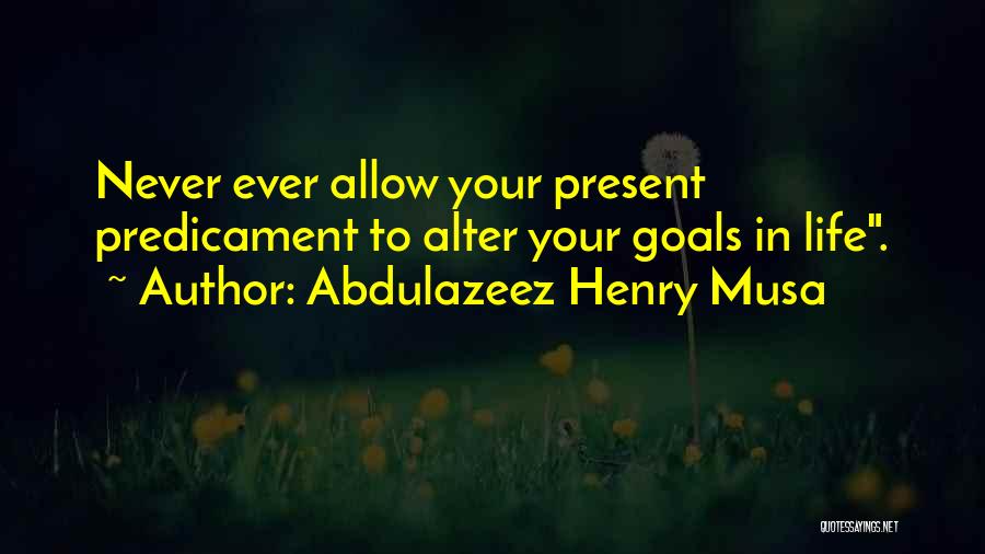 Abdulazeez Henry Musa Quotes: Never Ever Allow Your Present Predicament To Alter Your Goals In Life.